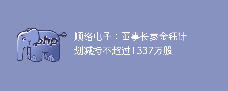 顺络电子：董事长袁金钰计划减持不超过1337万股