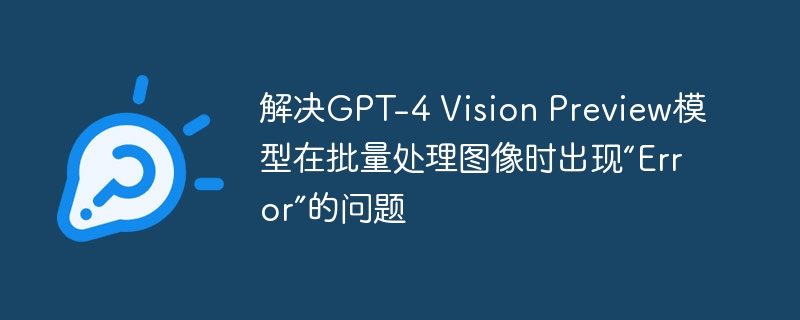解决GPT-4 Vision Preview模型在批量处理图像时出现“Error”的问题
