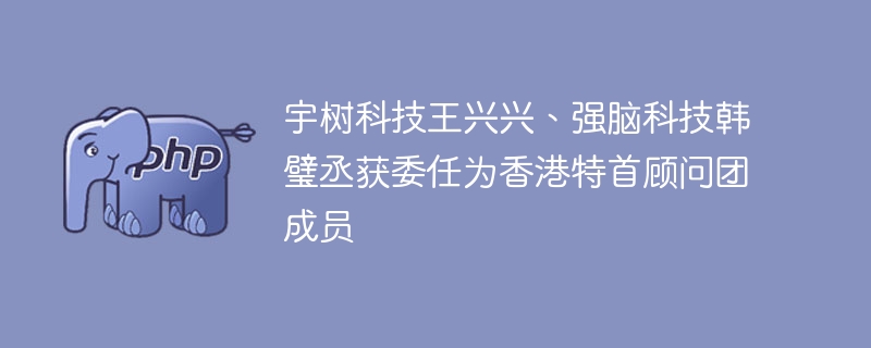 宇树科技王兴兴、强脑科技韩璧丞获委任为香港特首顾问团成员