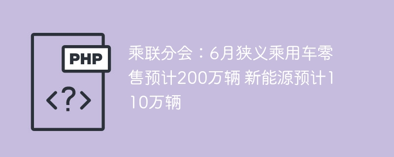 乘联分会:6月狭义乘用车零售预计200万辆 新能源预计110万辆