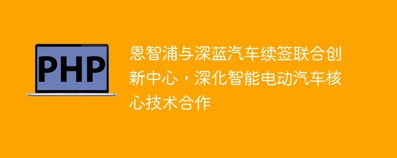 恩智浦与深蓝汽车续签联合创新中心,深化智能电动汽车核心技术合作