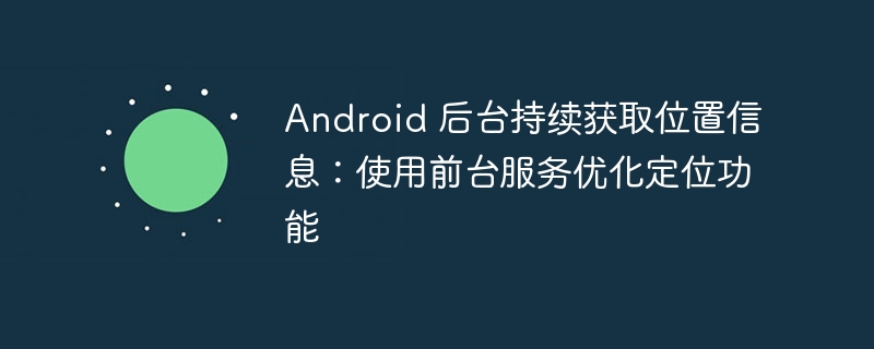 Android 后台持续获取位置信息：使用前台服务优化定位功能
