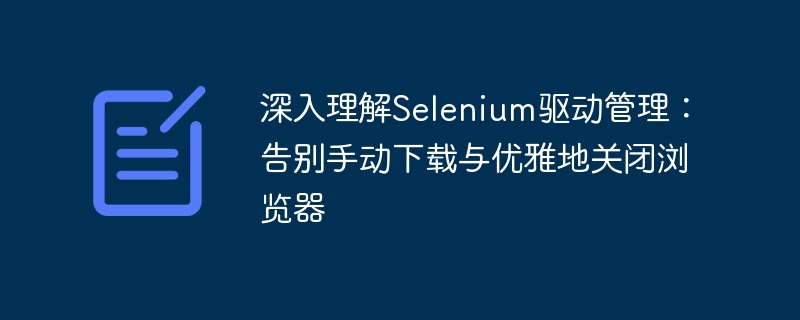 深入理解Selenium驱动管理：告别手动下载与优雅地关闭浏览器
