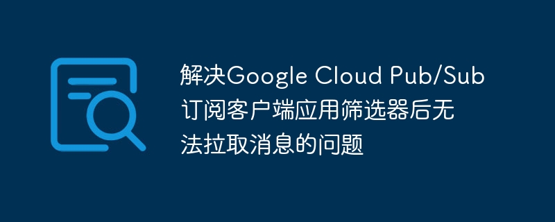 GoogleCloudPub/Sub筛选后无法拉取消息解决方法