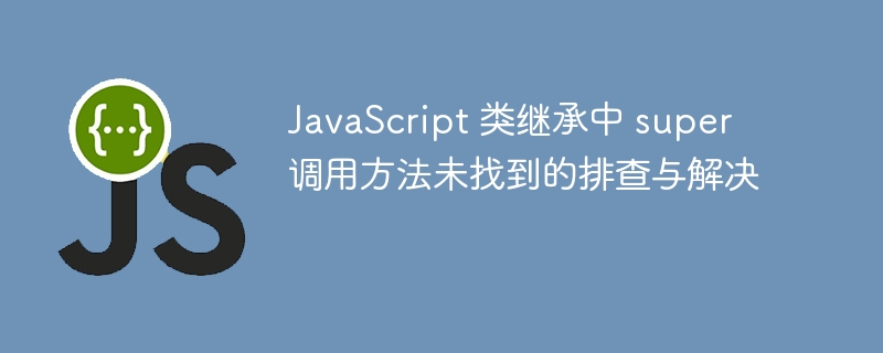 JavaScript 类继承中 super 调用方法未找到的排查与解决
