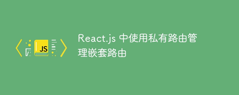 React.js 中使用私有路由管理嵌套路由