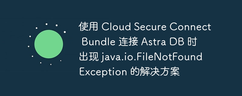 使用 Cloud Secure Connect Bundle 连接 Astra DB 时出现 java.io.FileNotFoundException 的解决方案