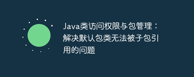 Java类访问权限与包管理:解决默认包类无法被子包引用的问题