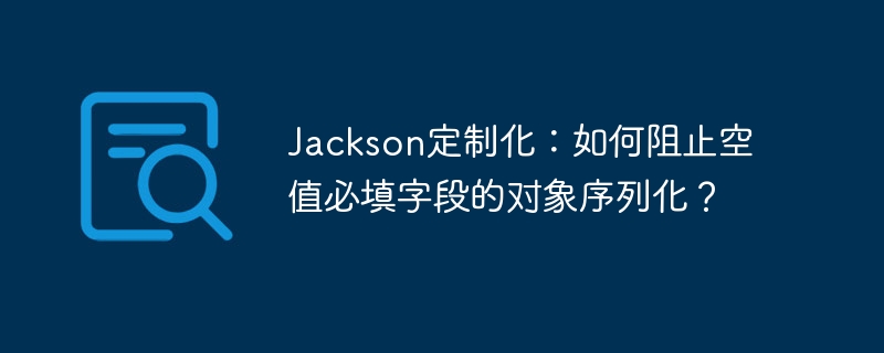 Jackson定制化：如何阻止空值必填字段的对象序列化？