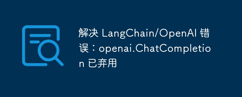 解决 LangChain/OpenAI 错误：openai.ChatCompletion 已弃用