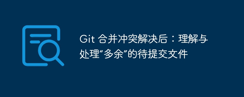 Git 合并冲突解决后：理解与处理“多余”的待提交文件