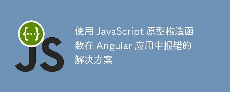 使用 JavaScript 原型构造函数在 Angular 应用中报错的解决方案