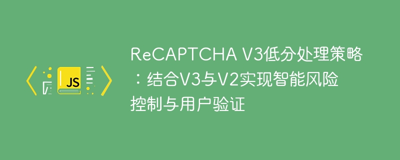 ReCAPTCHA V3低分处理策略:结合V3与V2实现智能风险控制与用户验证
