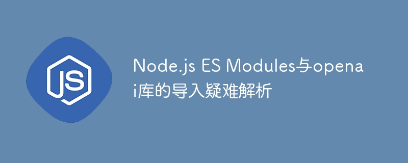 Node.js ES Modules与openai库的导入疑难解析