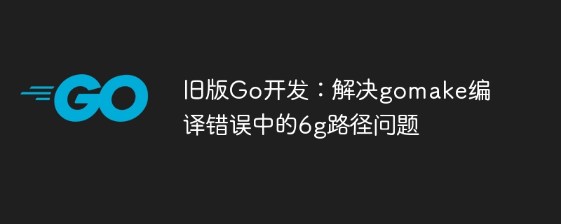 旧版Go开发：解决gomake编译错误中的6g路径问题