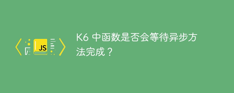 K6函数会等待异步方法完成吗？
