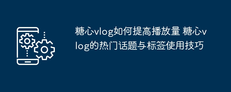 糖心vlog如何提高播放量 糖心vlog的热门话题与标签使用技巧