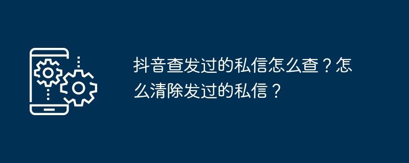 抖音查发过的私信怎么查?怎么清除发过的私信?