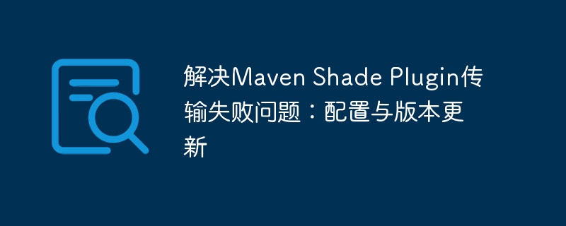 解决Maven Shade Plugin传输失败问题：配置与版本更新