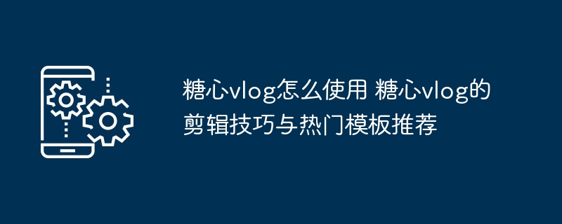 ​​糖心vlog怎么使用 糖心vlog的剪辑技巧与热门模板推荐​​