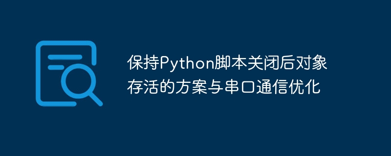 保持Python脚本关闭后对象存活的方案与串口通信优化