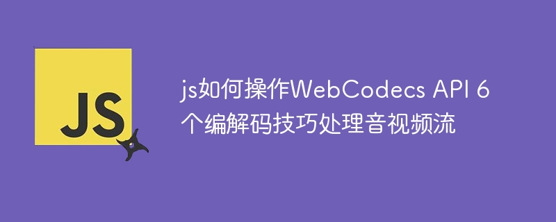 JS高效处理音视频的6个WebCodecs技巧