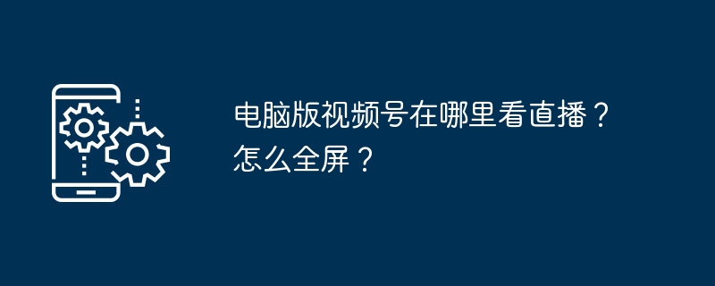电脑版视频号在哪里看直播？怎么全屏？