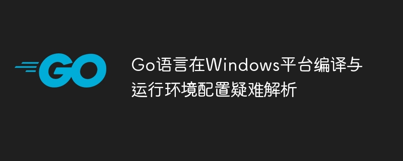 Go语言在Windows平台编译与运行环境配置疑难解析
