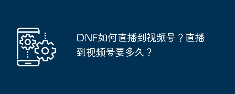 DNF如何直播到视频号？直播到视频号要多久？