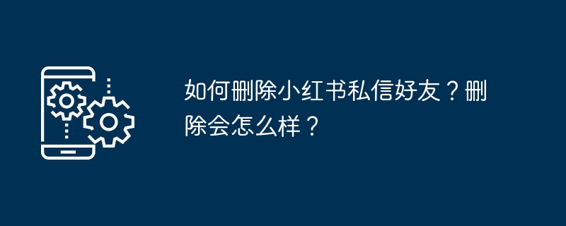 小红书删除好友怎么操作？删除后影响有哪些