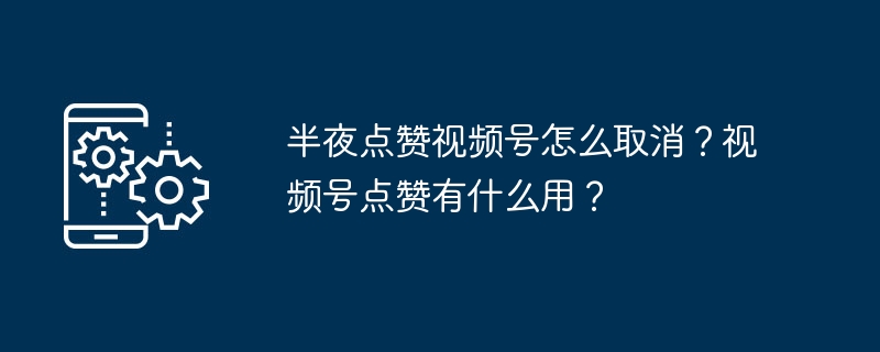 半夜点赞视频号怎么取消？视频号点赞有什么用？