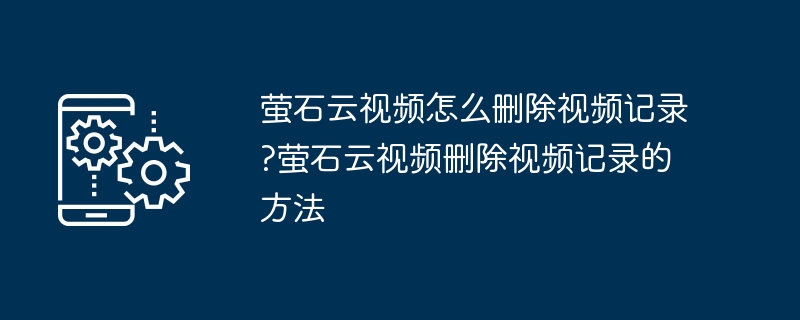 萤石云视频怎么删除视频记录?萤石云视频删除视频记录的方法