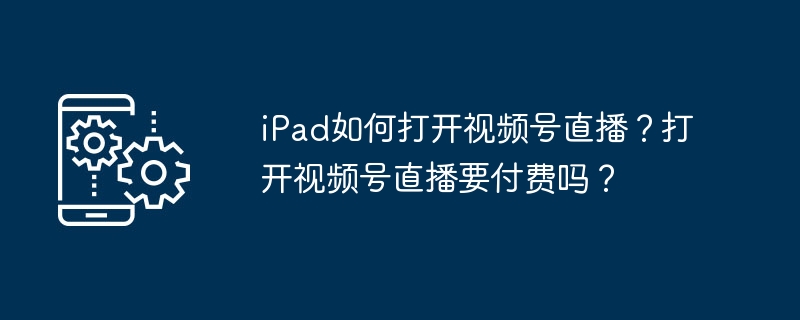 iPad看视频号直播怎么开？是否收费？
