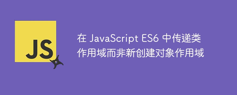 在 JavaScript ES6 中传递类作用域而非新创建对象作用域