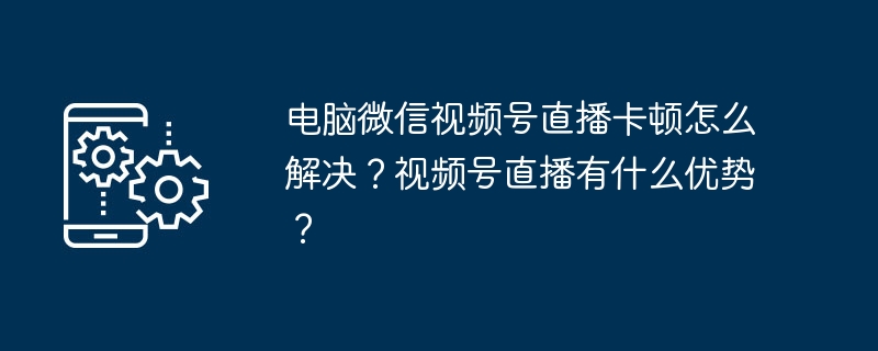 电脑微信视频号直播卡顿怎么解决？视频号直播有什么优势？