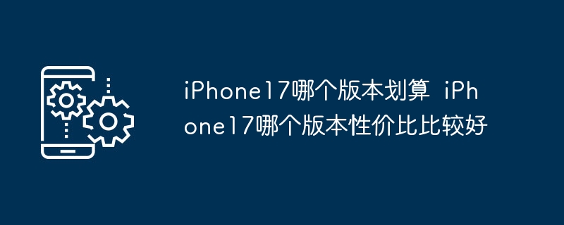 iPhone17哪个版本划算 iPhone17哪个版本性价比比较好