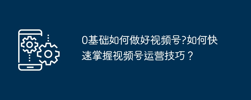 0基础如何做好视频号?如何快速掌握视频号运营技巧？