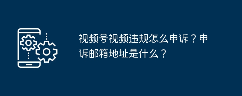 视频号视频违规怎么申诉？申诉邮箱地址是什么？