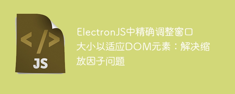ElectronJS中精确调整窗口大小以适应DOM元素：解决缩放因子问题
