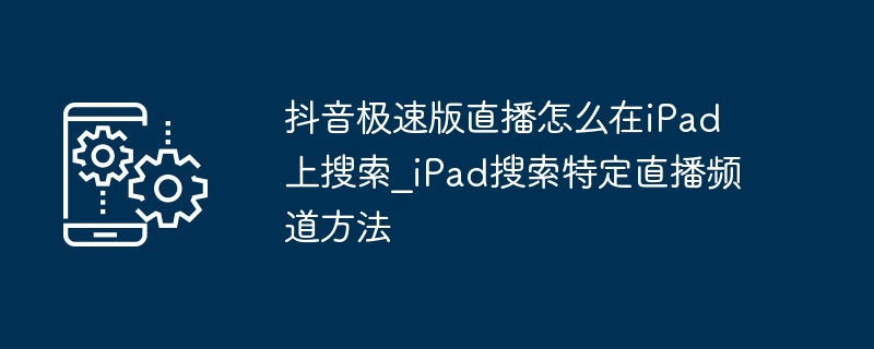 抖音极速版直播怎么在iPad上搜索_iPad搜索特定直播频道方法