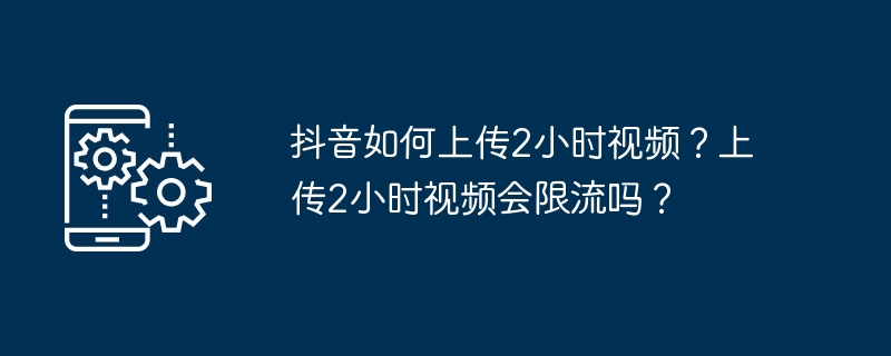 抖音如何上传2小时视频?上传2小时视频会限流吗?