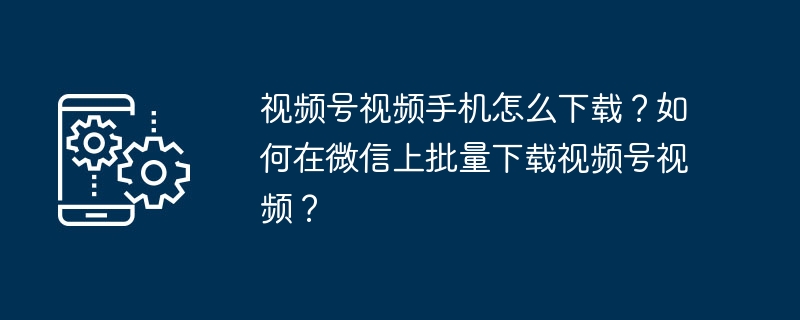 视频号视频手机怎么下载？如何在微信上批量下载视频号视频？
