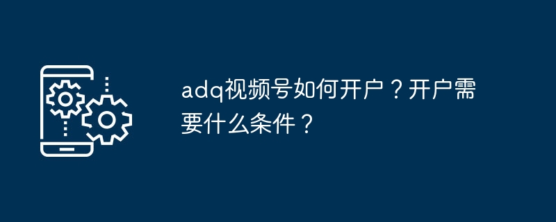 ADQ视频号开户流程与条件全解析