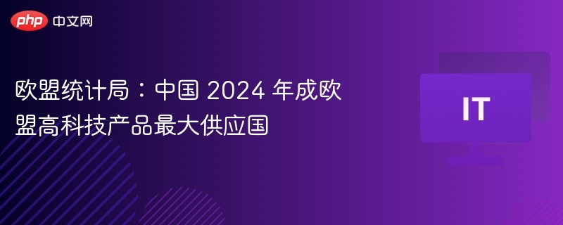 欧盟统计局:中国 2024 年成欧盟高科技产品最大供应国