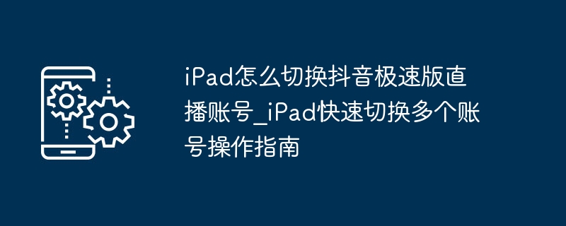 iPad怎么切换抖音极速版直播账号_iPad快速切换多个账号操作指南