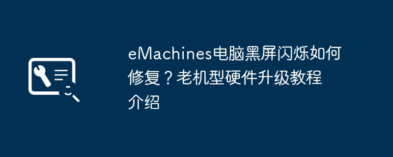 eMachines电脑黑屏闪烁如何修复？老机型硬件升级教程介绍