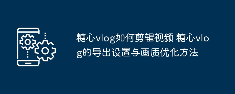 糖心vlog如何剪辑视频 糖心vlog的导出设置与画质优化方法