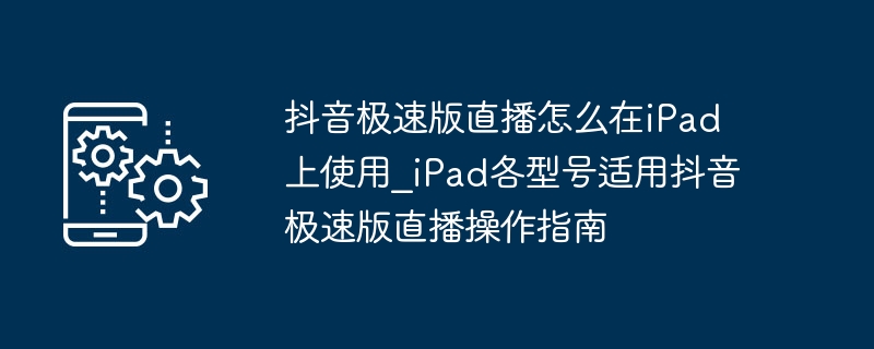 抖音极速版直播怎么在iPad上使用_iPad各型号适用抖音极速版直播操作指南