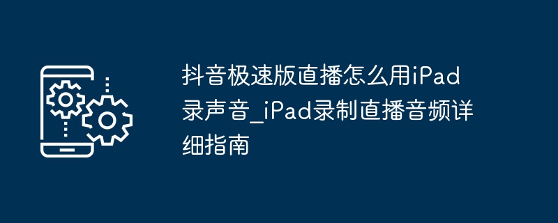 抖音极速版直播怎么用iPad录声音_iPad录制直播音频详细指南