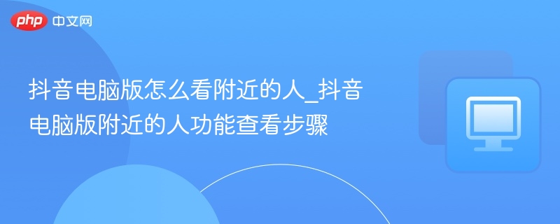 抖音电脑版怎么看附近的人_抖音电脑版附近的人功能查看步骤